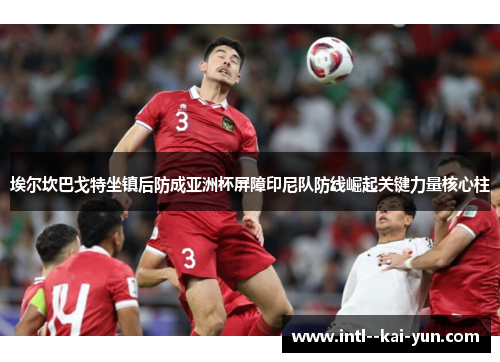 埃尔坎巴戈特坐镇后防成亚洲杯屏障印尼队防线崛起关键力量核心柱 埃尔坎巴戈特坐镇后防成亚洲杯屏障印尼队防线崛起关键力量核心柱