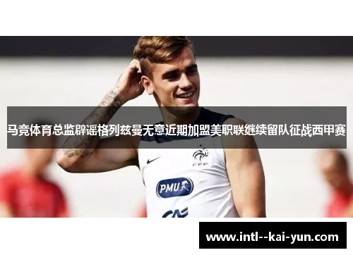 马竞体育总监辟谣格列兹曼无意近期加盟美职联继续留队征战西甲赛