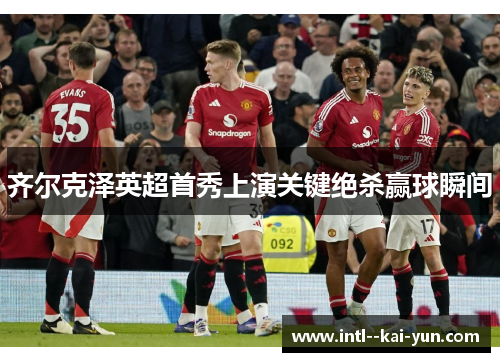 齐尔克泽英超首秀上演关键绝杀赢球瞬间